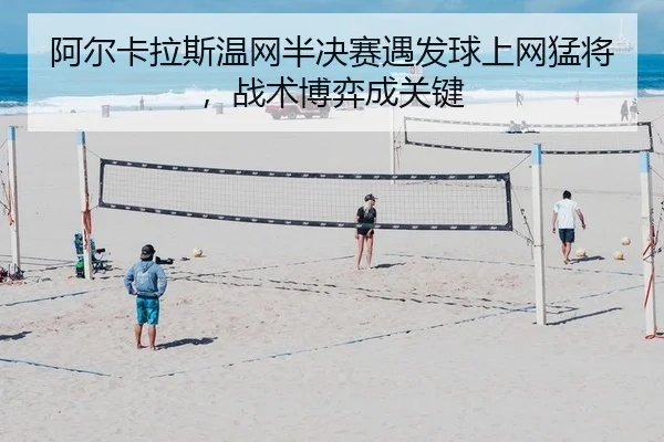 阿尔卡拉斯温网半决赛遇发球上网猛将，战术博弈成关键